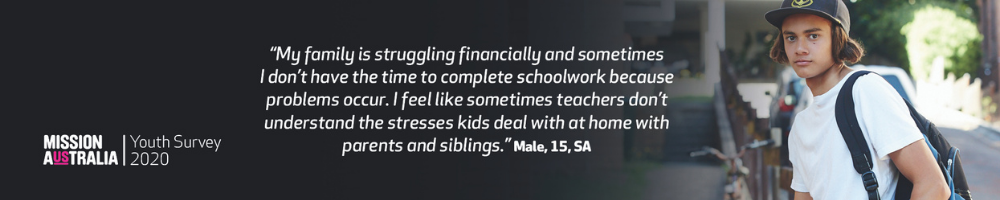 “My family is financially struggling which has been extremely hard due to the environment I'm in. All my peers have wealthy employed parents and I feel as though no one understands. I also have major family issues which I cannot afford to deal with legally. I have been extremely unmotivated and fear that I am disappointing people in regards to my studies.” - Male, 17, NSW