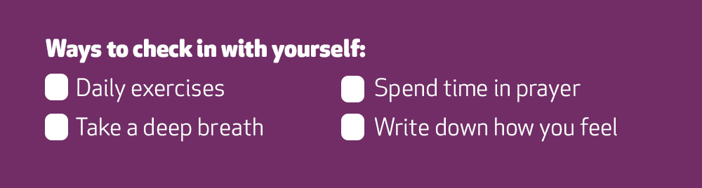 Checklist of ways to check in with yourself: - Daily exercises, take a deep breath, spend time in prayer and write down how you feel. 
