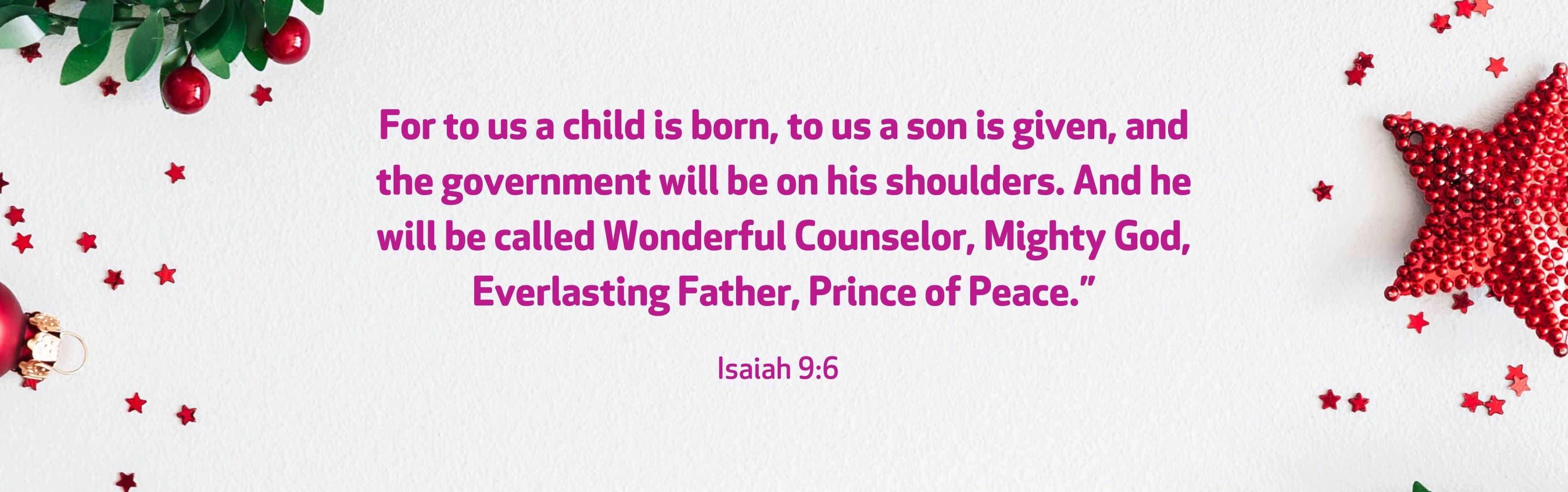 “For to us a child is born, to us a son is given, and the government will be on his shoulders. And he will be called Wonderful Counselor, Mighty God, Everlasting Father, Prince of Peace.” Isaiah 9:6   