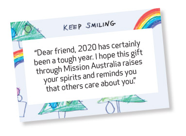 Dear friend, 2020 has certainly been a tough year. I hope this gift through Mission Australia raises your spirits and reminds you that others care about you.